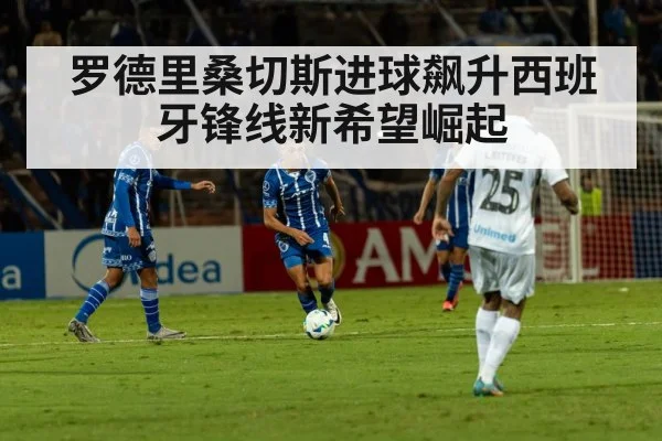 罗德里桑切斯进球飙升西班牙锋线新希望崛起